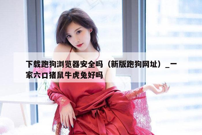 下载跑狗浏览器安全吗(新版跑狗网址)_一家六口猪鼠牛虎兔好吗